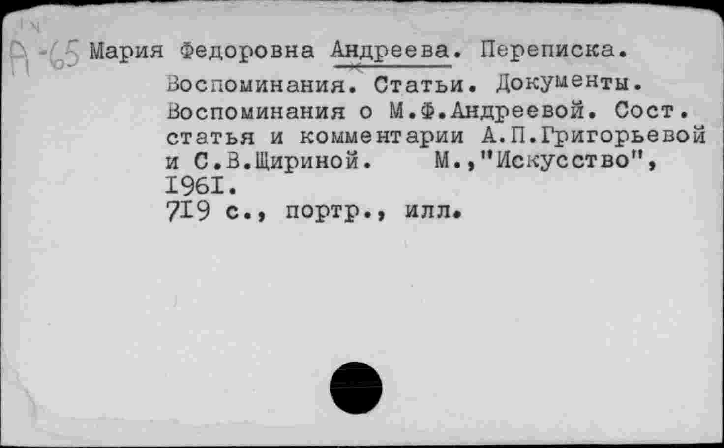 ﻿Мария Федоровна Андреева. Переписка.
Воспоминания. Статьи. Документы. Воспоминания о М.Ф.Андреевой. Сост. статья и комментарии А.П.Григорьевой и С.В.Шириной. М.,"Искусство", 1961.
7X9 с., портр., илл.